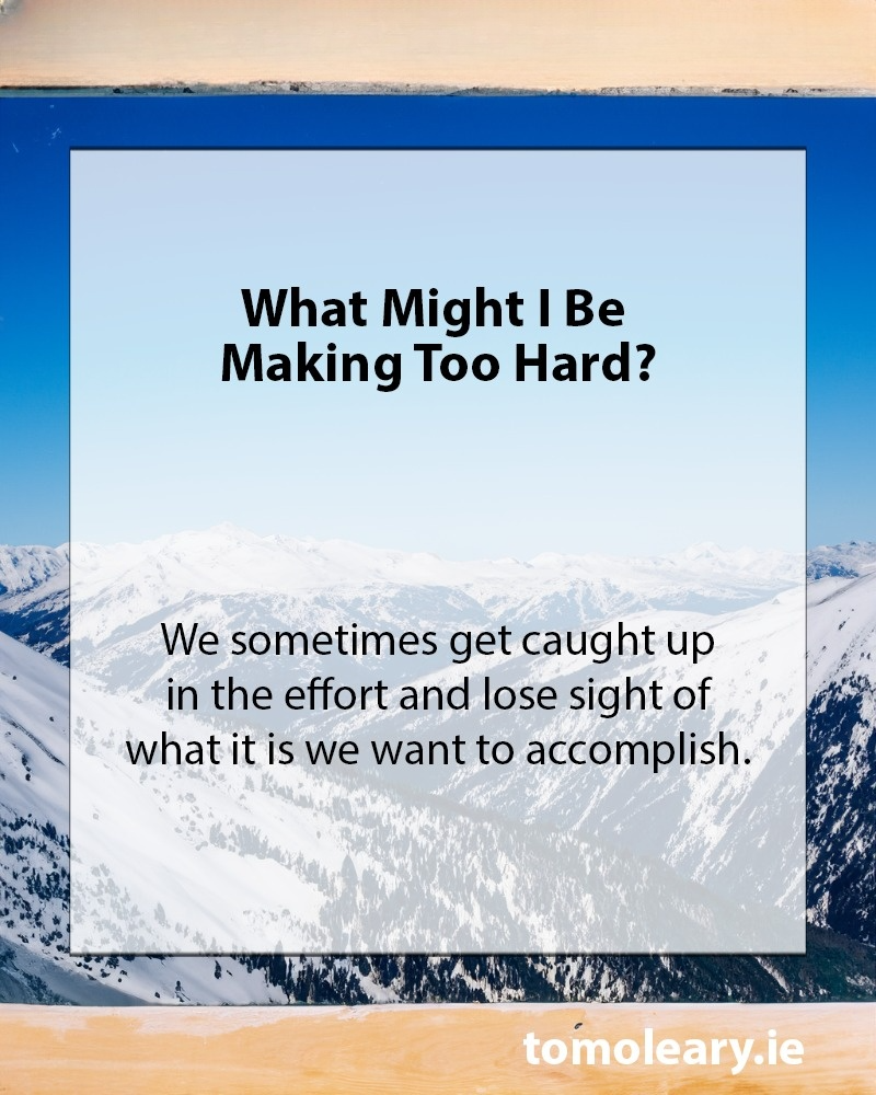 What Might I Be Making Too Hard? We sometimes get caught up in the effort and lose sight of what it is we want to accomplish.