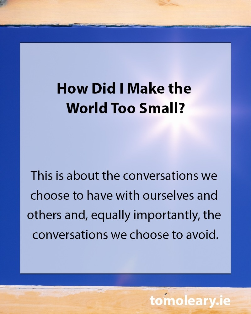How Did I Make the World Too Small? • The idea of making the world too small is inspired by the poet David Whyte and yet the concept is eternal. • It is about the conversations we choose to have with ourselves and others and, equally importantly, the conversations we choose to avoid. • So what conversations are you avoiding? • Where are you refusing to look?